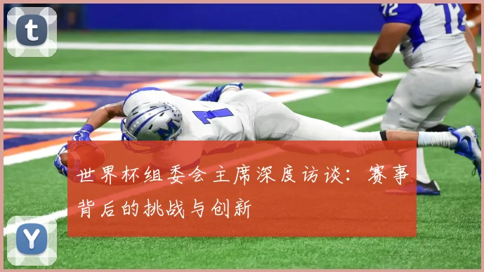 世界杯组委会主席深度访谈:赛事背后的挑战与创新