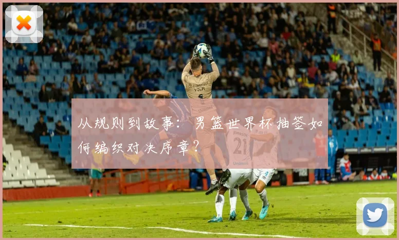 从规则到故事:男篮世界杯抽签如何编织对决序章?