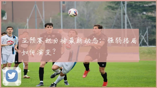 亚预赛积分榜最新动态:强弱格局如何演变?