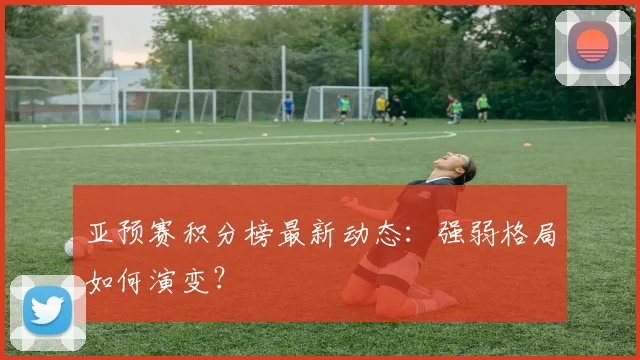 亚预赛积分榜最新动态:强弱格局如何演变?
