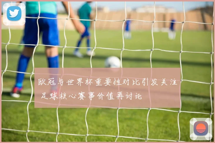 欧冠与世界杯重要性对比引发关注 足球核心赛事价值再讨论