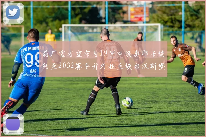 药厂官方宣布与19岁中场奥耶卡续约至2032赛季并外租至埃尔沃斯堡