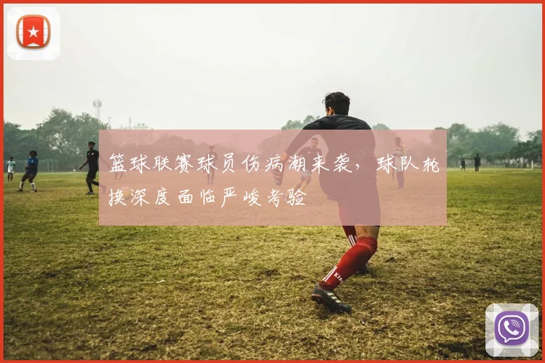 篮球联赛球员伤病潮来袭,球队轮换深度面临严峻考验