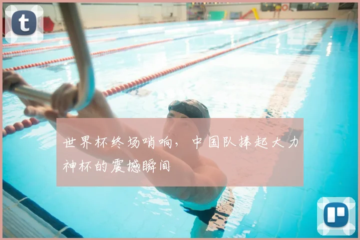 世界杯终场哨响,中国队捧起大力神杯的震撼瞬间