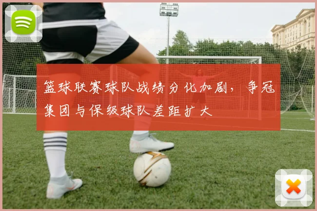 篮球联赛球队战绩分化加剧，争冠集团与保级球队差距扩大