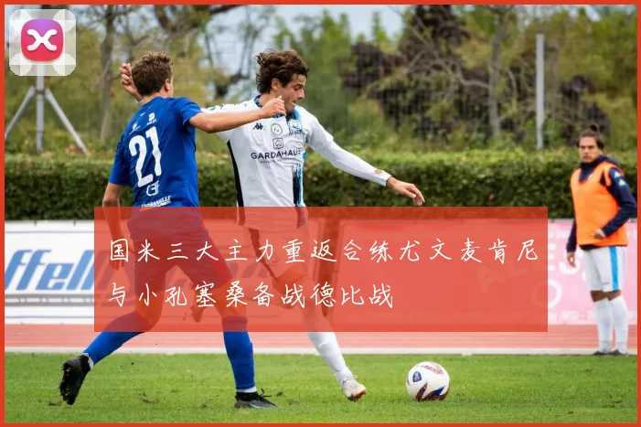 国米三大主力重返合练尤文麦肯尼与小孔塞桑备战德比战