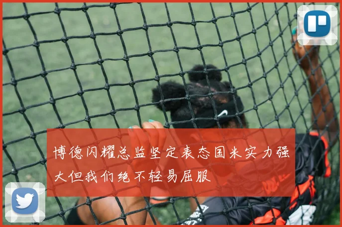 博德闪耀总监坚定表态国米实力强大但我们绝不轻易屈服