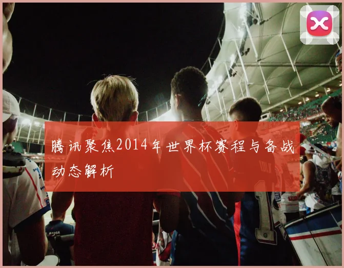 腾讯聚焦2014年世界杯赛程与备战动态解析