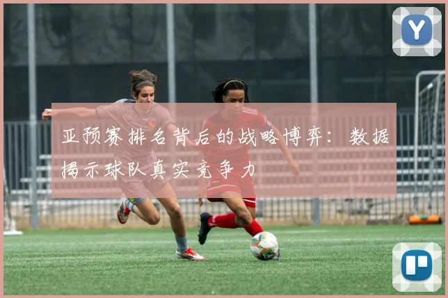 亚预赛排名背后的战略博弈:数据揭示球队真实竞争力