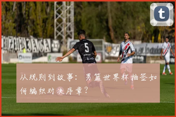 从规则到故事:男篮世界杯抽签如何编织对决序章?