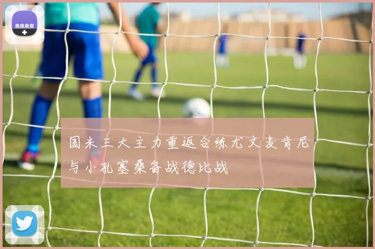 国米三大主力重返合练尤文麦肯尼与小孔塞桑备战德比战
