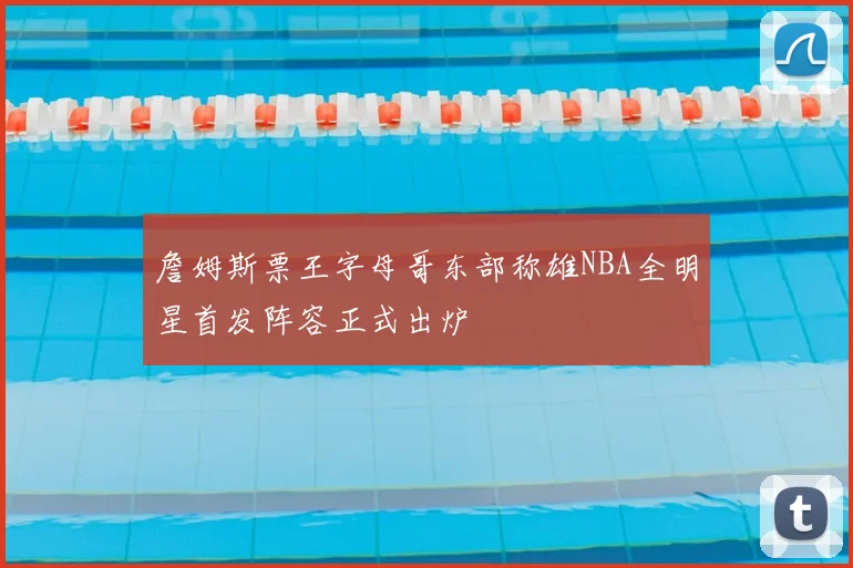詹姆斯票王字母哥东部称雄NBA全明星首发阵容正式出炉