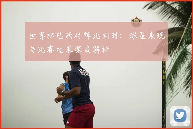 世界杯巴西对阵比利时：球星表现与比赛结果深度解析