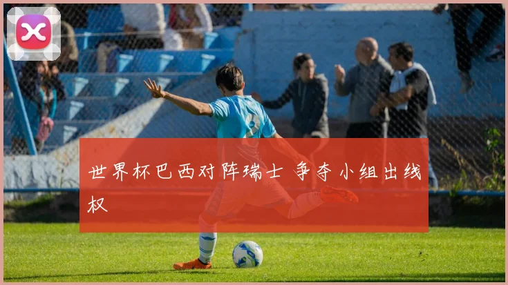 世界杯巴西对阵瑞士 争夺小组出线权