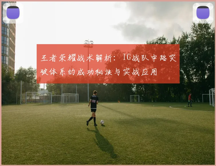 王者荣耀战术解析:IG战队中路突破体系的成功秘诀与实战应用