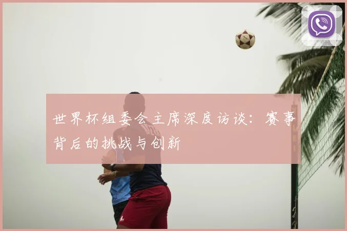 世界杯组委会主席深度访谈:赛事背后的挑战与创新