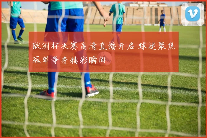 欧洲杯决赛高清直播开启 球迷聚焦冠军争夺精彩瞬间
