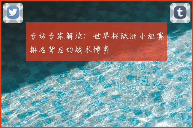 专访专家解读:世界杯欧洲小组赛排名背后的战术博弈