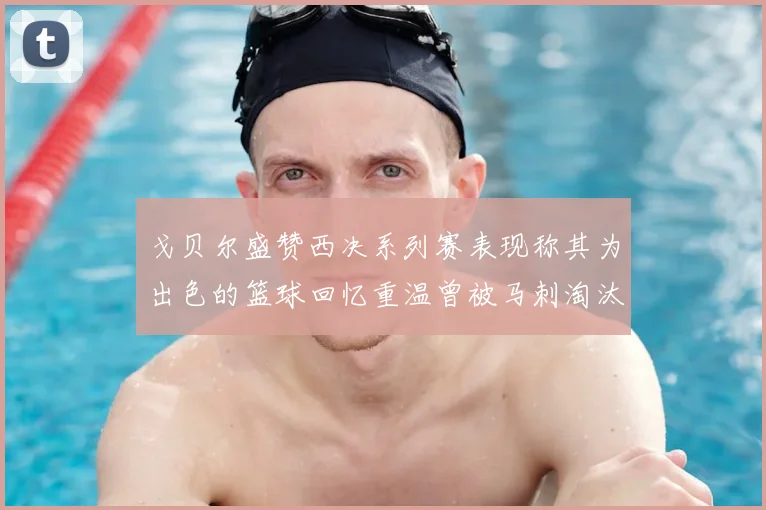 戈贝尔盛赞西决系列赛表现称其为出色的篮球回忆重温曾被马刺淘汰的经历