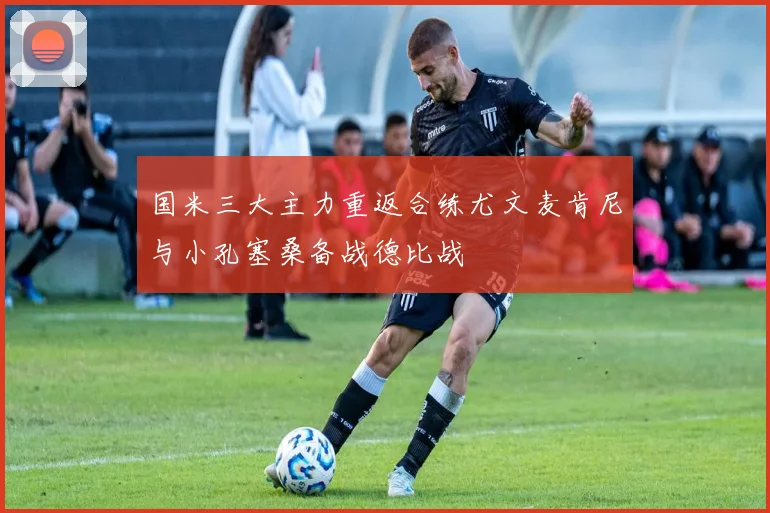 国米三大主力重返合练尤文麦肯尼与小孔塞桑备战德比战