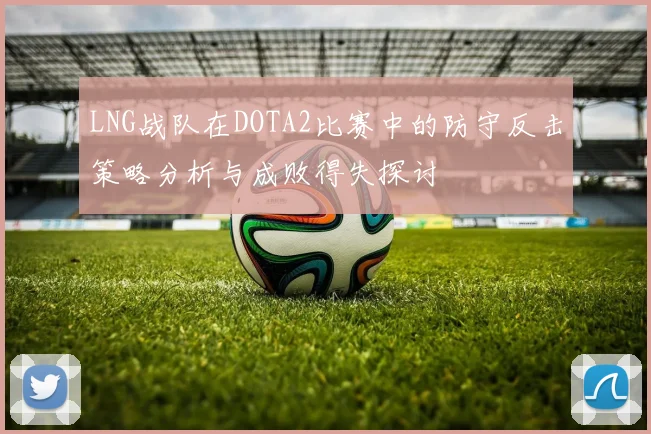 LNG战队在DOTA2比赛中的防守反击策略分析与成败得失探讨