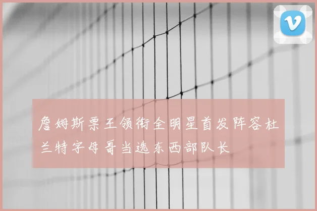 詹姆斯票王领衔全明星首发阵容杜兰特字母哥当选东西部队长
