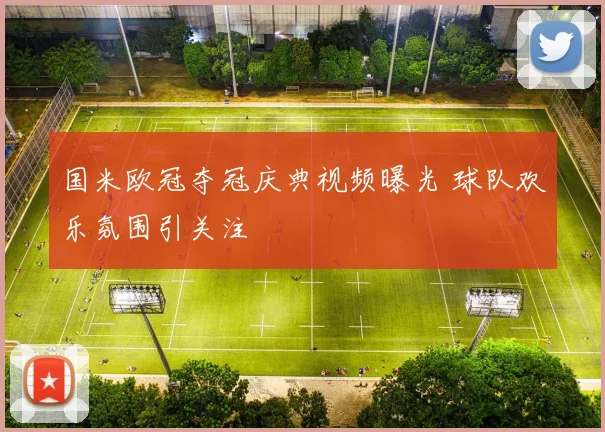 国米欧冠夺冠庆典视频曝光 球队欢乐氛围引关注