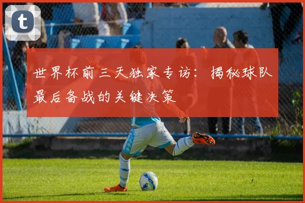 世界杯前三天独家专访:揭秘球队最后备战的关键决策