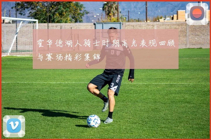 霍华德湖人骑士时期高光表现回顾与赛场精彩集锦