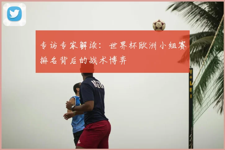 专访专家解读:世界杯欧洲小组赛排名背后的战术博弈