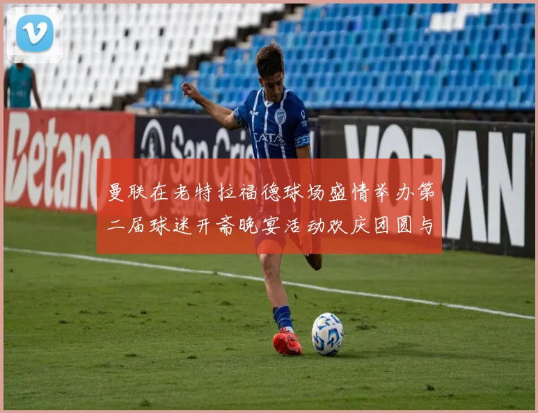 曼联在老特拉福德球场盛情举办第二届球迷开斋晚宴活动欢庆团圆与友谊
