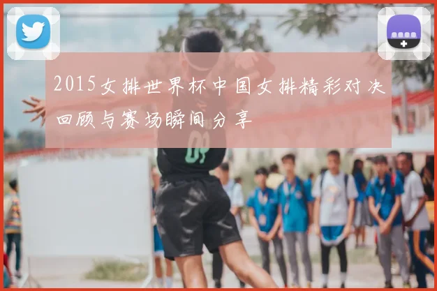 2015女排世界杯中国女排精彩对决回顾与赛场瞬间分享