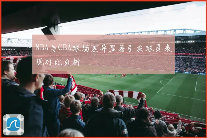 NBA与CBA球场差异显著引发球员表现对比分析