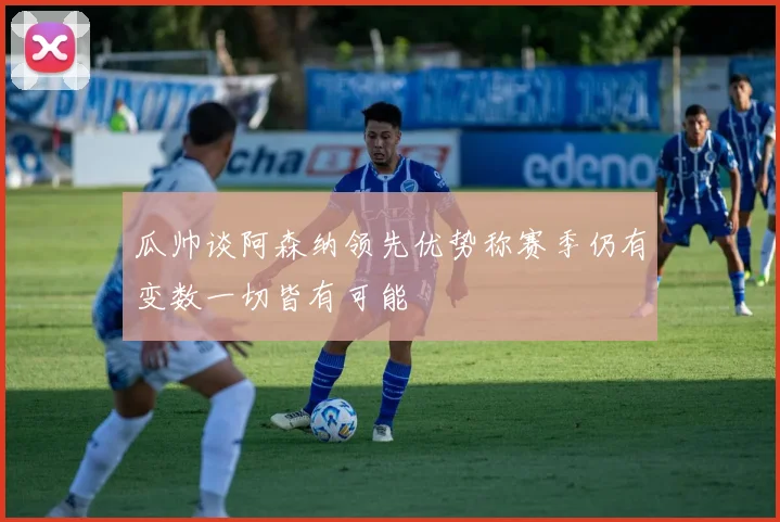 瓜帅谈阿森纳领先优势称赛季仍有变数一切皆有可能