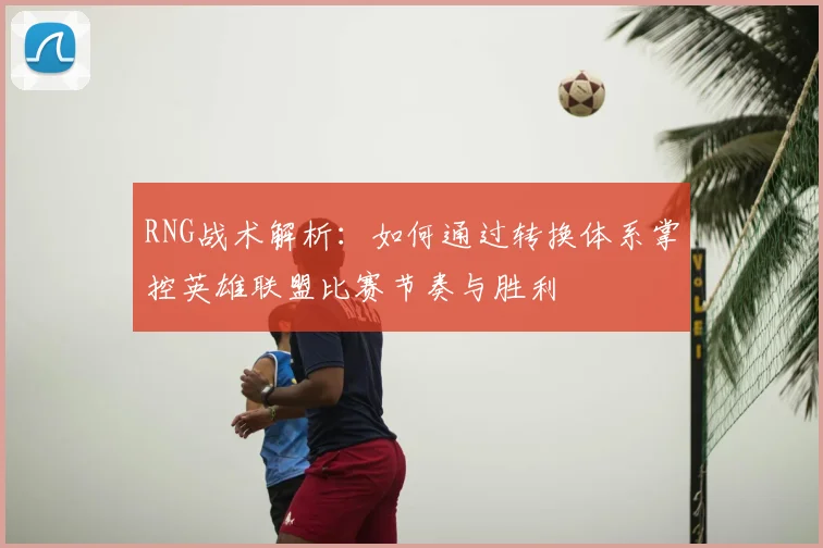 RNG战术解析:如何通过转换体系掌控英雄联盟比赛节奏与胜利