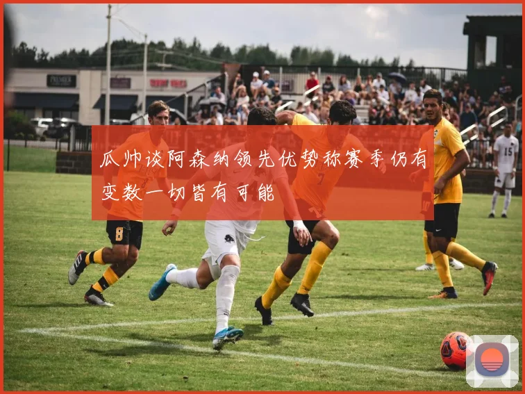 瓜帅谈阿森纳领先优势称赛季仍有变数一切皆有可能