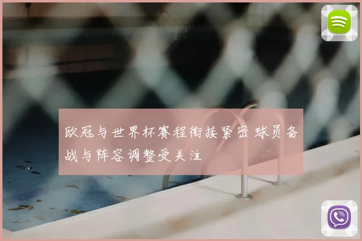 欧冠与世界杯赛程衔接紧密 球员备战与阵容调整受关注