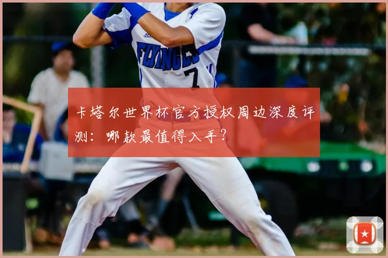 卡塔尔世界杯官方授权周边深度评测:哪款最值得入手?