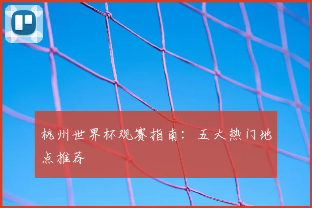 杭州世界杯观赛指南:五大热门地点推荐