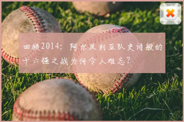 回顾2014：阿尔及利亚队史诗般的十六强之战为何令人难忘？