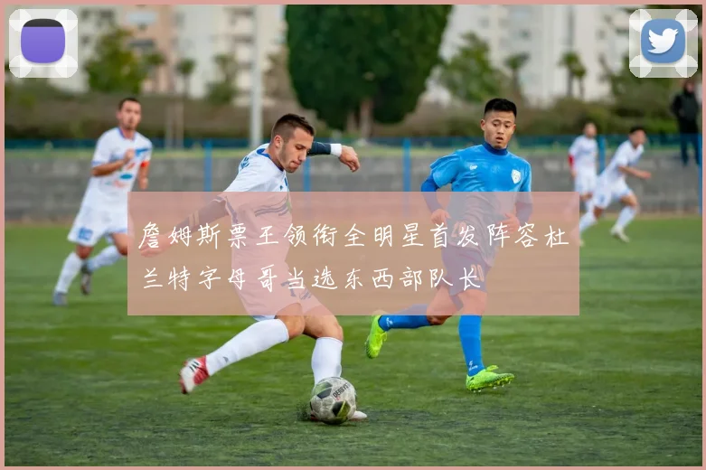 詹姆斯票王领衔全明星首发阵容杜兰特字母哥当选东西部队长