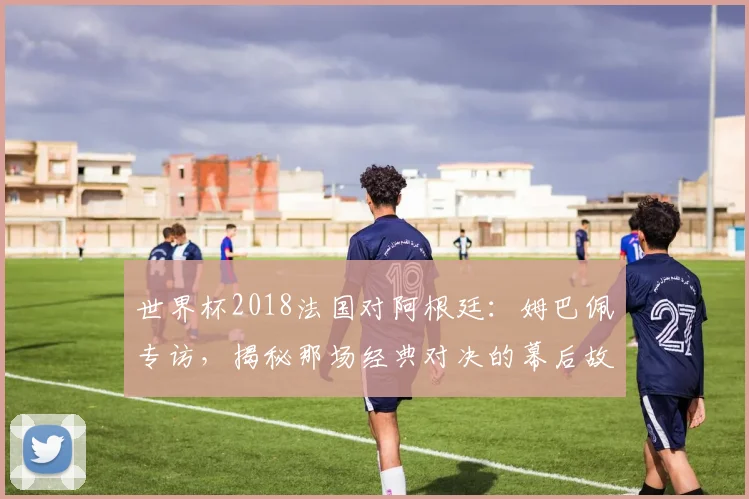 世界杯2018法国对阿根廷:姆巴佩专访,揭秘那场经典对决的幕后故事