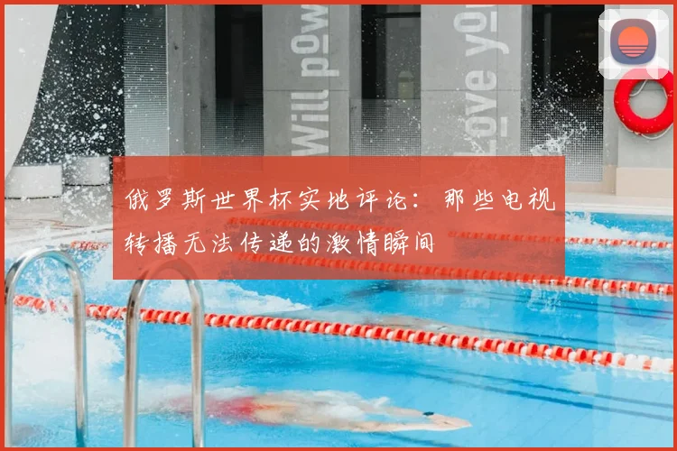 俄罗斯世界杯实地评论：那些电视转播无法传递的激情瞬间