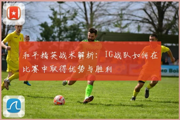 和平精英战术解析:IG战队如何在比赛中取得优势与胜利