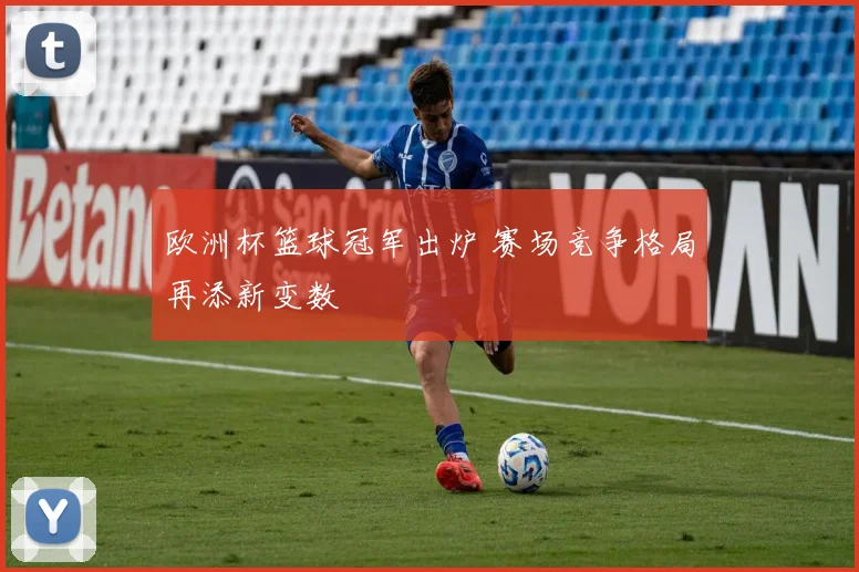 欧洲杯篮球冠军出炉 赛场竞争格局再添新变数