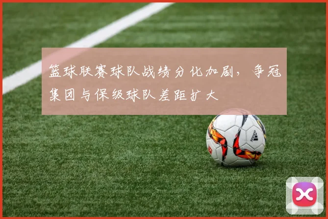 篮球联赛球队战绩分化加剧，争冠集团与保级球队差距扩大