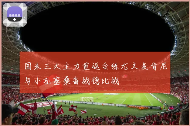 国米三大主力重返合练尤文麦肯尼与小孔塞桑备战德比战