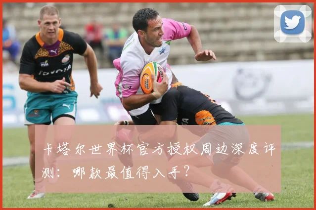 卡塔尔世界杯官方授权周边深度评测:哪款最值得入手?