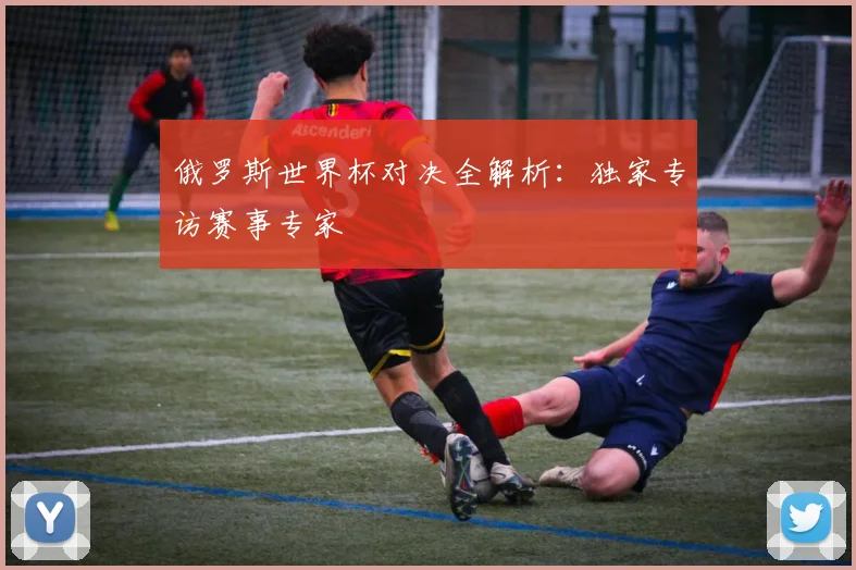 俄罗斯世界杯对决全解析:独家专访赛事专家